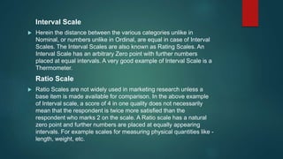 Interval Scale
 Herein the distance between the various categories unlike in
Nominal, or numbers unlike in Ordinal, are equal in case of Interval
Scales. The Interval Scales are also known as Rating Scales. An
Interval Scale has an arbitrary Zero point with further numbers
placed at equal intervals. A very good example of Interval Scale is a
Thermometer.
Ratio Scale
 Ratio Scales are not widely used in marketing research unless a
base item is made available for comparison. In the above example
of Interval scale, a score of 4 in one quality does not necessarily
mean that the respondent is twice more satisfied than the
respondent who marks 2 on the scale. A Ratio scale has a natural
zero point and further numbers are placed at equally appearing
intervals. For example scales for measuring physical quantities like -
length, weight, etc.
 
