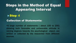 Step -I
Collection of Statements:
A large number of statements ( about 100 to 200)
showing both favorable and unfavorable attitude in
varying degrees towards the psychological object, are
written or collected by the researcher from different
sources.
 
