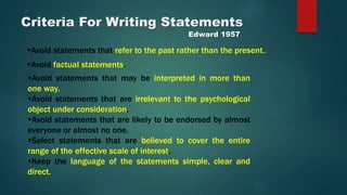 Criteria For Writing Statements
Edward 1957
Avoid statements that refer to the past rather than the present..
Avoid factual statements.
Avoid statements that may be interpreted in more than
one way.
Avoid statements that are irrelevant to the psychological
object under consideration.
Avoid statements that are likely to be endorsed by almost
everyone or almost no one.
Select statements that are believed to cover the entire
range of the effective scale of interest.
Keep the language of the statements simple, clear and
direct.
 