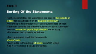 Step-II
Sorting Of the Statements
In the second step, the statements are sent to the experts or
judges for classification on an 11-point continuum,
According to favourableness or unfavourableness of each
statement towards the unfavourableness of each statement
towards researcher psychological object under study.
The researcher proceeds as follows :
Each statement is printed on separate
sheets/cards.
Each judge is then given 11 cards on which letters
A to K (or numbers 1 to 11) are written.
 
