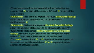 These cards/envelops are arranged before the judges in a
manner that ‘A’ is kept at the extreme left and ‘K’ is kept at the
extreme right.
Statements that seem to express the most unfavorable feelings
about the object of attitude are to be placed on the
card/envelope ‘A’.
Statements that seem to express the most favorable feelings
about the object of attitude are to be placed on the card ‘K’.
Statements that express neither favorable nor unfavorable
feelings about the object of attitude are to be placed in the
middle ‘F’ card that is described as the neutral card.
The cards lettered from ‘G’ to ‘K’ represent various degrees of
favorableness and the cards from ‘E’ to ‘A’ represent various
degrees of unfavorableness.
 
