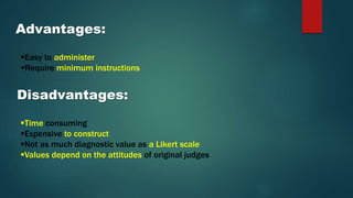 Advantages:
Easy to administer
Require minimum instructions
Disadvantages:
Time consuming
Expensive to construct
Not as much diagnostic value as a Likert scale
Values depend on the attitudes of original judges
 