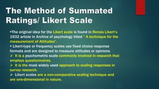 The original idea for the Likert scale is found in Rensis Likert’s
1932 article in Archive of psychology titled “ A technique for the
measurement of Attitudes”.
 Likert-type or frequency scales use fixed choice response
formats and are designed to measure attitudes or opinions
 It is a psychometric scale commonly involved in research that
employs questionnaires.
 It is the most widely used approach to scaling responses in
survey research.
 Likert scales are a non-comparative scaling technique and
are one-dimensional in nature.
 