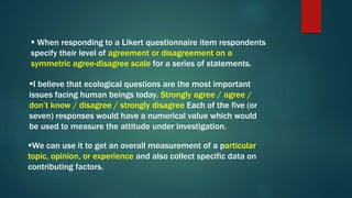  When responding to a Likert questionnaire item respondents
specify their level of agreement or disagreement on a
symmetric agree-disagree scale for a series of statements.
I believe that ecological questions are the most important
issues facing human beings today. Strongly agree / agree /
don’t know / disagree / strongly disagree Each of the five (or
seven) responses would have a numerical value which would
be used to measure the attitude under investigation.
We can use it to get an overall measurement of a particular
topic, opinion, or experience and also collect specific data on
contributing factors.
 