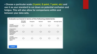  Choose a particular scale (3 point, 5 point, 7 point, etc) and
use it as your standard to cut down on potential confusion and
fatigue. This will also allow for comparisons within and
between your data sets.
 