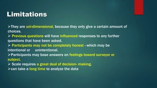 Limitations
They are uni-dimensional, because they only give a certain amount of
choices.
 Previous questions will have influenced responses to any further
questions that have been asked.
 Participants may not be completely honest - which may be
intentional or unintentional.
Participants may base answers on feelings toward surveyor or
subject.
 Scale requires a great deal of decision- making.
can take a long time to analyze the data
 