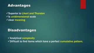 Superior to Likert and Thurston
Is unidimensional scale
clear meaning
Advantages
Disadvantages
Analytical complexity
Difficult to find items which have a perfect cumulative pattern.
 