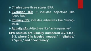 Charles gave three scales EPA:
 Evolution (E): It includes adjectives like
“good-bad”
 Potency (P): includes adjectives like “strong-
weak”
 Activity (A): Adjectives like “active-passive”
EPA studies are usually numbered 3-2-1-0-1-
2-3, where 0 is labeled ‘neutral,’ 1 ‘slightly,’
2 ‘quite,’ and 3 ‘extremely’.
 