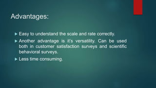 Advantages:
 Easy to understand the scale and rate correctly.
 Another advantage is it’s versatility. Can be used
both in customer satisfaction surveys and scientific
behavioral surveys.
 Less time consuming.
 