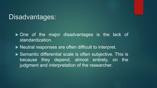 Disadvantages:
 One of the major disadvantages is the lack of
standardization.
 Neutral responses are often difficult to interpret.
 Semantic differential scale is often subjective. This is
because they depend, almost entirely, on the
judgment and interpretation of the researcher.
 