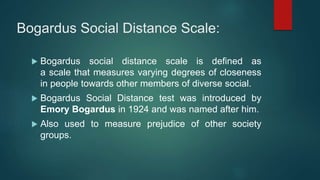 Bogardus Social Distance Scale:
 Bogardus social distance scale is defined as
a scale that measures varying degrees of closeness
in people towards other members of diverse social.
 Bogardus Social Distance test was introduced by
Emory Bogardus in 1924 and was named after him.
 Also used to measure prejudice of other society
groups.
 