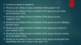  Consists of series of questions:
 Would you be willing to marry a member of this group? (1.0)
 Would you be willing to have a member of this group as your close
personal friend? (2.0)
 Would you be willing to have a member of this group as your
neighbor? (3.0)
 Would you be willing to have a member of this group as your colleague
at work? (4.0)
 Would you be willing to have a member of this group as a citizen of
your country? (5.0)
 Would you be willing to have a member of this group visit your country
as a non-citizen? (6.0)
 Would you be willing to have a member of this group be excluded from
associating with your country in any way? (7.0
 