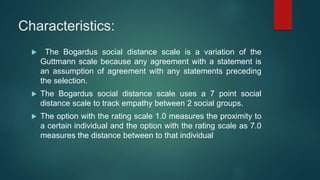 Characteristics:
 The Bogardus social distance scale is a variation of the
Guttmann scale because any agreement with a statement is
an assumption of agreement with any statements preceding
the selection.
 The Bogardus social distance scale uses a 7 point social
distance scale to track empathy between 2 social groups.
 The option with the rating scale 1.0 measures the proximity to
a certain individual and the option with the rating scale as 7.0
measures the distance between to that individual
 
