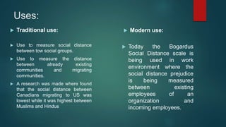 Uses:
 Traditional use:
 Use to measure social distance
between tow social groups.
 Use to measure the distance
between already existing
communities and migrating
communities.
 A research was made where found
that the social distance between
Canadians migrating to US was
lowest while it was highest between
Muslims and Hindus
 Modern use:
 Today the Bogardus
Social Distance scale is
being used in work
environment where the
social distance prejudice
is being measured
between existing
employees of an
organization and
incoming employees.
 