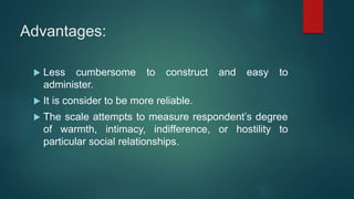 Advantages:
 Less cumbersome to construct and easy to
administer.
 It is consider to be more reliable.
 The scale attempts to measure respondent’s degree
of warmth, intimacy, indifference, or hostility to
particular social relationships.
 