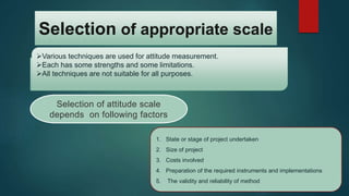 Selection of appropriate scale
Various techniques are used for attitude measurement.
Each has some strengths and some limitations.
All techniques are not suitable for all purposes.
Selection of attitude scale
depends on following factors
1. State or stage of project undertaken
2. Size of project
3. Costs involved
4. Preparation of the required instruments and implementations
5. The validity and reliability of method
 