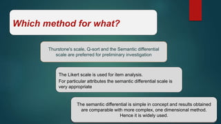Which method for what?
Thurstone's scale, Q-sort and the Semantic differential
scale are preferred for preliminary investigation
The Likert scale is used for item analysis.
For particular attributes the semantic differential scale is
very appropriate
the semantic differential is simple in concept and results obtained are comparable
with more complex, one dimensional method.
The semantic differential is simple in concept and results obtained
are comparable with more complex, one dimensional method.
Hence it is widely used.
 