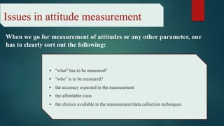 Issues in attitude measurement
When we go for measurement of attitudes or any other parameter, one
has to clearly sort out the following:
• "what" has to be measured?
• "who" is to be measured?
• the accuracy expected in the measurement
• the affordable costs
• the choices available in the measurement/data collection techniques.
 