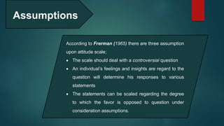 Assumptions
According to Frerman (1965) there are three assumption
upon attitude scale;
 The scale should deal with a controversial question
 An individual’s feelings and insights are regard to the
question will determine his responses to various
statements
 The statements can be scaled regarding the degree
to which the favor is opposed to question under
consideration assumptions.
 