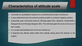Characteristics of attitude scale
 It provides for quantitative measure on a unidimensional scale of continuum.
 It uses statements from the extreme positive position to extreme negative position.
 It generally uses a five-point scale as: Strongly agree (SA), Agree(A), Undecided(U),
Disagree (D) and Strongly disagree (SD). The individual gets the score as the sum of
item credits.
 It is usually standardized and norms are worked out
 It disguises the attitude object rather than directly asking about the attitude on the
subject
 