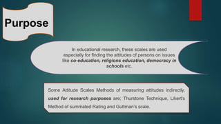 Purpose
In educational research, these scales are used
especially for finding the attitudes of persons on issues
like co-education, religions education, democracy in
schools etc.
Some Attitude Scales Methods of measuring attitudes indirectly,
used for research purposes are; Thurstone Technique, Likert’s
Method of summated Rating and Guttman’s scale.
 