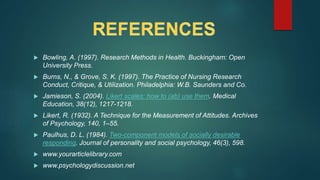  Bowling, A. (1997). Research Methods in Health. Buckingham: Open
University Press.
 Burns, N., & Grove, S. K. (1997). The Practice of Nursing Research
Conduct, Critique, & Utilization. Philadelphia: W.B. Saunders and Co.
 Jamieson, S. (2004). Likert scales: how to (ab) use them. Medical
Education, 38(12), 1217-1218.
 Likert, R. (1932). A Technique for the Measurement of Attitudes. Archives
of Psychology, 140, 1–55.
 Paulhus, D. L. (1984). Two-component models of socially desirable
responding. Journal of personality and social psychology, 46(3), 598.
 www.yourarticlelibrary.com
 www.psychologydiscussion.net
 