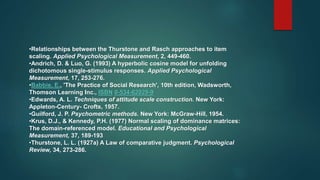 •Relationships between the Thurstone and Rasch approaches to item
scaling. Applied Psychological Measurement, 2, 449-460.
•Andrich, D. & Luo, G. (1993) A hyperbolic cosine model for unfolding
dichotomous single-stimulus responses. Applied Psychological
Measurement, 17, 253-276.
•Babbie, E., 'The Practice of Social Research', 10th edition, Wadsworth,
Thomson Learning Inc., ISBN 0-534-62029-9
•Edwards, A. L. Techniques of attitude scale construction. New York:
Appleton-Century- Crofts, 1957.
•Guilford, J. P. Psychometric methods. New York: McGraw-Hill, 1954.
•Krus, D.J., & Kennedy, P.H. (1977) Normal scaling of dominance matrices:
The domain-referenced model. Educational and Psychological
Measurement, 37, 189-193
•Thurstone, L. L. (1927a) A Law of comparative judgment. Psychological
Review, 34, 273-286.
 