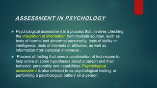  Psychological assessment is a process that involves checking
the integration of information from multiple sources, such as
tests of normal and abnormal personality, tests of ability or
intelligence, tests of interests or attitudes, as well as
information from personal interviews .
 Process of testing that uses a combination of techniques to
help arrive at some hypotheses about a person and their
behavior, personality and capabilities. Psychological
assessment is also referred to as psychological testing, or
performing a psychological battery on a person.
 