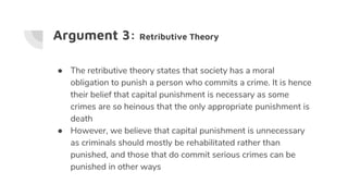 Argument 3: Retributive Theory
● The retributive theory states that society has a moral
obligation to punish a person who commits a crime. It is hence
their belief that capital punishment is necessary as some
crimes are so heinous that the only appropriate punishment is
death
● However, we believe that capital punishment is unnecessary
as criminals should mostly be rehabilitated rather than
punished, and those that do commit serious crimes can be
punished in other ways
 
