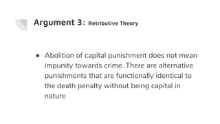 Argument 3: Retributive Theory
● Abolition of capital punishment does not mean
impunity towards crime. There are alternative
punishments that are functionally identical to
the death penalty without being capital in
nature
 