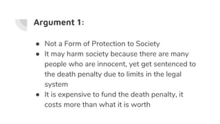 Argument 1:
● Not a Form of Protection to Society
● It may harm society because there are many
people who are innocent, yet get sentenced to
the death penalty due to limits in the legal
system
● It is expensive to fund the death penalty, it
costs more than what it is worth
 