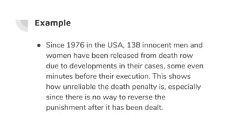Example
● Since 1976 in the USA, 138 innocent men and
women have been released from death row
due to developments in their cases, some even
minutes before their execution. This shows
how unreliable the death penalty is, especially
since there is no way to reverse the
punishment after it has been dealt.
 