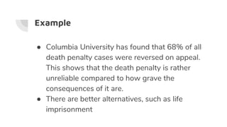 Example
● Columbia University has found that 68% of all
death penalty cases were reversed on appeal.
This shows that the death penalty is rather
unreliable compared to how grave the
consequences of it are.
● There are better alternatives, such as life
imprisonment
 