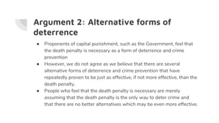Argument 2: Alternative forms of
deterrence
● Proponents of capital punishment, such as the Government, feel that
the death penalty is necessary as a form of deterrence and crime
prevention
● However, we do not agree as we believe that there are several
alternative forms of deterrence and crime prevention that have
repeatedly proven to be just as effective, if not more effective, than the
death penalty.
● People who feel that the death penalty is necessary are merely
assuming that the death penalty is the only way to deter crime and
that there are no better alternatives which may be even more effective.
 