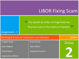 LIBOR Fixing Scam

                     “   This dwarfs by orders of magnitude any
                         financial scam in the history of markets.
                                                                     “
Assignment – 1

Banking & Financial Institutions and Markets                     SPJIMR
Durgesh Singh              Anant Damle
                                                            Group
Karan Miglani              Vipin Mohan

Ankita Biyani

Angshuman Adhikari
                           Sreekanth Daruvuri

                                                             2
 