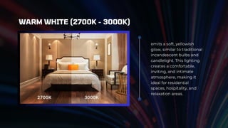 emits a soft, yellowish
glow, similar to traditional
incandescent bulbs and
candlelight. This lighting
creates a comfortable,
inviting, and intimate
atmosphere, making it
ideal for residential
spaces, hospitality, and
relaxation areas.
WARM WHITE (2700K - 3000K)
 
