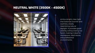 emits a bright, clear light
that balances warmth and
coolness, closely
resembling natural
daylight. It provides good
visibility without being too
harsh, making it ideal for
workspaces, retail stores,
and professional
environments.
NEUTRAL WHITE (3500K - 4500K)
 