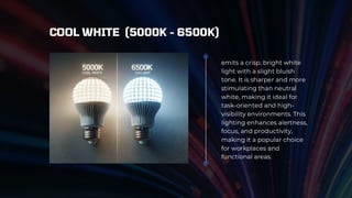 emits a crisp, bright white
light with a slight bluish
tone. It is sharper and more
stimulating than neutral
white, making it ideal for
task-oriented and high-
visibility environments. This
lighting enhances alertness,
focus, and productivity,
making it a popular choice
for workplaces and
functional areas.
COOL WHITE (5000K - 6500K)
 