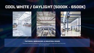 FACTORIES, WAREHOUSES, & INDUSTRIAL SPACES
Improves visibility for safety and efficiency, especially in areas with machinery and
moving equipment.
COOL WHITE / DAYLIGHT (5000K - 6500K)
 