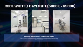 SURGICAL, LABORATORY, & EXAMINATION ROOMS
Used in surgical rooms, laboratories, and examination rooms where precision and
clarity are crucial.
COOL WHITE / DAYLIGHT (5000K - 6500K)
 