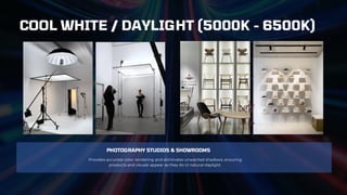 PHOTOGRAPHY STUDIOS & SHOWROOMS
Provides accurate color rendering and eliminates unwanted shadows, ensuring
products and visuals appear as they do in natural daylight.
COOL WHITE / DAYLIGHT (5000K - 6500K)
 