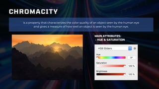 CHROMACITY
is a property that characterizes the color quality of an object seen by the human eye
and gives a measure of how well an object is seen by the human eye.
MAIN ATTRIBUTES:
- HUE & SATURATION
 