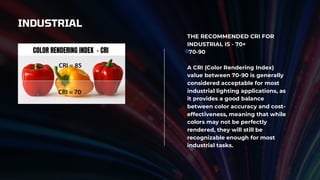 INDUSTRIAL
THE RECOMMENDED CRI FOR
INDUSTRIAL IS - 70+
70-90
A CRI (Color Rendering Index)
value between 70-90 is generally
considered acceptable for most
industrial lighting applications, as
it provides a good balance
between color accuracy and cost-
effectiveness, meaning that while
colors may not be perfectly
rendered, they will still be
recognizable enough for most
industrial tasks.
 