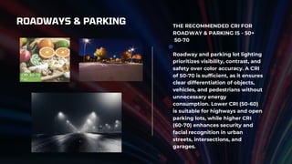 ROADWAYS & PARKING THE RECOMMENDED CRI FOR
ROADWAY & PARKING IS - 50+
50-70
Roadway and parking lot lighting
prioritizes visibility, contrast, and
safety over color accuracy. A CRI
of 50-70 is sufficient, as it ensures
clear differentiation of objects,
vehicles, and pedestrians without
unnecessary energy
consumption. Lower CRI (50-60)
is suitable for highways and open
parking lots, while higher CRI
(60-70) enhances security and
facial recognition in urban
streets, intersections, and
garages.
 