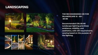 LANDSCAPING
THE RECOMMENDED CRI FOR
INLANDSCAPE IS - 60+
60-80
Recommended CRI: 60-80
Landscape lighting prioritizes
ambiance, visibility, and
aesthetics, with CRI requirements
varying based on the purpose of
the lighting.
 
