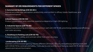 SUMMARY OF CRI REQUIREMENTS FOR DIFFERENT SPACES
1. Commercial Buildings (CRI 80-90+)
Ensures accurate color perception, productivity, and comfort in offices, hotels, healthcare, and
educational spaces.
2.Retail Spaces (CRI 90-100)
Product presentation and customer experience depend on high-CRI lighting.
3. Industrial Spaces (CRI 70-80)
General manufacturing and warehouses function well with CRI 70-80, prioritizing visibility and efficiency
over color accuracy.
4. Roadways & Parking Lots (CRI 50-70)
Focus on visibility, safety, and contrast rather than color accuracy.
Landscaping (CRI 60-80)
Aesthetic and functional lighting require different CRI levels. Security and pathway lighting work well
with CRI 60-70 for contrast and safety. Trees, plants, and architectural features need CRI 70-80 for more
vibrant and natural illumination.
 