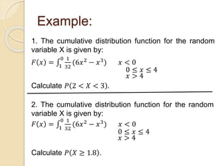 Example:
1. The cumulative distribution function for the random
variable X is given by:
𝐹 𝑥 = 1
0 1
32
(6𝑥2 − 𝑥3) 𝑥 < 0
Calculate 𝑃 2 < 𝑋 < 3 .
0 ≤ 𝑥 ≤ 4
𝑥 > 4
2. The cumulative distribution function for the random
variable X is given by:
𝐹 𝑥 = 1
0 1
32
(6𝑥2 − 𝑥3) 𝑥 < 0
Calculate 𝑃 𝑋 ≥ 1.8 .
0 ≤ 𝑥 ≤ 4
𝑥 > 4
 