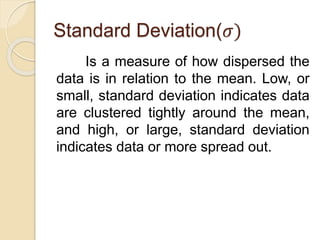 Standard Deviation(𝜎)
Is a measure of how dispersed the
data is in relation to the mean. Low, or
small, standard deviation indicates data
are clustered tightly around the mean,
and high, or large, standard deviation
indicates data or more spread out.
 
