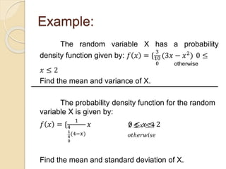 Example:
The random variable X has a probability
density function given by: 𝑓 𝑥 = {
3
10
0
(3𝑥 − 𝑥2
) 0 ≤
𝑥 ≤ 2
Find the mean and variance of X.
The probability density function for the random
variable X is given by:
𝑓 𝑥 = {
1
4
1
4
0
(4−𝑥)
𝑥 0 ≤ 𝑥 ≤ 2
Find the mean and standard deviation of X.
otherwise
2 ≤ 𝑥 ≤ 4
𝑜𝑡ℎ𝑒𝑟𝑤𝑖𝑠𝑒
 