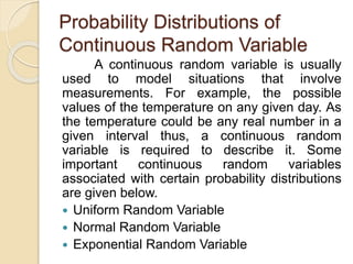 Probability Distributions of
Continuous Random Variable
A continuous random variable is usually
used to model situations that involve
measurements. For example, the possible
values of the temperature on any given day. As
the temperature could be any real number in a
given interval thus, a continuous random
variable is required to describe it. Some
important continuous random variables
associated with certain probability distributions
are given below.
 Uniform Random Variable
 Normal Random Variable
 Exponential Random Variable
 